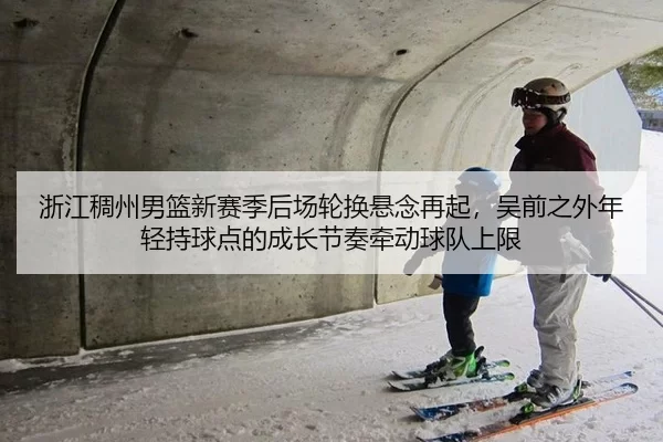 浙江稠州男篮新赛季后场轮换悬念再起，吴前之外年轻持球点的成长节奏牵动球队上限