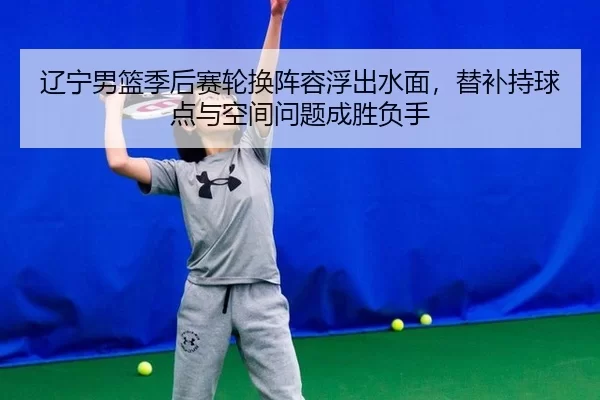 辽宁男篮季后赛轮换阵容浮出水面，替补持球点与空间问题成胜负手